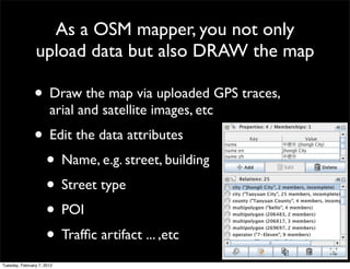 As a OSM mapper, you not only
                upload data but also DRAW the map

               • Draw the map via uploaded GPS traces,
                       arial and satellite images, etc
               • Edit the data attributes
                • Name, e.g. street, building
                • Street type
                • POI
                • Trafﬁc artifact ... ,etc
Tuesday, February 7, 2012
 