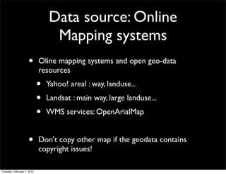 Data source: Online
                                 Mapping systems
                    •       Oline mapping systems and open geo-data
                            resources
                            •   Yahoo! areal : way, landuse...
                            •   Landsat : main way, large landuse...
                            •   WMS services: OpenArialMap


                    •       Don't copy other map if the geodata contains
                            copyright issues!

Tuesday, February 7, 2012
 