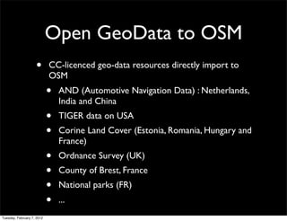 Open GeoData to OSM
                    •       CC-licenced geo-data resources directly import to
                            OSM
                            •   AND (Automotive Navigation Data) : Netherlands,
                                India and China
                            •   TIGER data on USA
                            •   Corine Land Cover (Estonia, Romania, Hungary and
                                France)
                            •   Ordnance Survey (UK)
                            •   County of Brest, France
                            •   National parks (FR)
                            •   ...
Tuesday, February 7, 2012
 