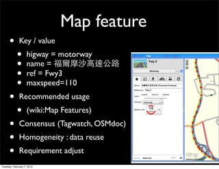 Map feature
      •       Key / value
            •       higway = motorway
            •       name =
            •       ref = Fwy3
            •       maxspeed=110
      •       Recommended usage
            •       (wiki:Map Features)
      •       Consensus (Tagwatch, OSMdoc)
      •       Homogeneity : data reuse
      •       Requirement adjust
Tuesday, February 7, 2012
 