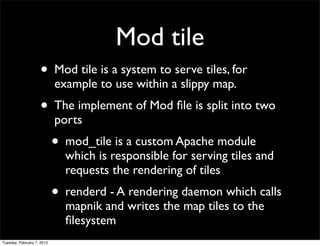 Mod tile
                    • Mod tile is a system to serve tiles, for
                            example to use within a slippy map.
                    • The implement of Mod ﬁle is split into two
                            ports
                            • mod_tile is a custom Apache module
                              which is responsible for serving tiles and
                              requests the rendering of tiles
                            • renderd - A rendering daemon which calls
                              mapnik and writes the map tiles to the
                              ﬁlesystem
Tuesday, February 7, 2012
 