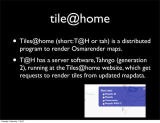 tile@home
            • Tiles@home (short: T@H or tah) is a distributed
                    program to render Osmarender maps.
            • T@H has a server software, Tahngo (generation
                    2), running at the Tiles@home website, which get
                    requests to render tiles from updated mapdata.




Tuesday, February 7, 2012
 
