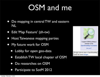 OSM and me
           •       Do mapping in central TW and eastern
                   NL
           •       Edit ‘Map Feature’ (zh-tw)
           •       Host Taiwanese mapping parties
           •       My future work for OSM
                 •          Lobby for open geo-data
                 •          Establish TW local chapter of OSM
                 •          Do researches on OSM
                 •          Participate to SotM 2012
Tuesday, February 7, 2012
 