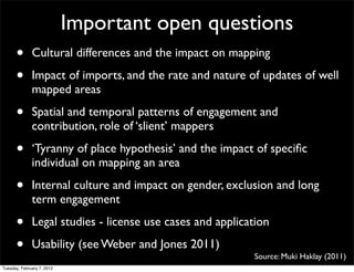 Important open questions
      •       Cultural differences and the impact on mapping

      •       Impact of imports, and the rate and nature of updates of well
              mapped areas

      •       Spatial and temporal patterns of engagement and
              contribution, role of ‘slient’ mappers

      •       ‘Tyranny of place hypothesis’ and the impact of speciﬁc
              individual on mapping an area

      •       Internal culture and impact on gender, exclusion and long
              term engagement

      •       Legal studies - license use cases and application

      •       Usability (see Weber and Jones 2011)
                                                           Source: Muki Haklay (2011)
Tuesday, February 7, 2012
 