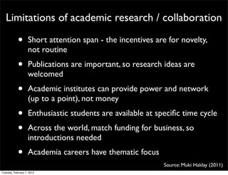 Limitations of academic research / collaboration

            •       Short attention span - the incentives are for novelty,
                    not routine
            •       Publications are important, so research ideas are
                    welcomed
            •       Academic institutes can provide power and network
                    (up to a point), not money
            •       Enthusiastic students are available at speciﬁc time cycle
            •       Across the world, match funding for business, so
                    introductions needed
            •       Academia careers have thematic focus
                                                            Source: Muki Haklay (2011)
Tuesday, February 7, 2012
 