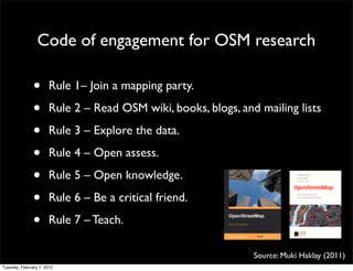 Code of engagement for OSM research

               •      Rule 1– Join a mapping party.

               •      Rule 2 – Read OSM wiki, books, blogs, and mailing lists

               •      Rule 3 – Explore the data.

               •      Rule 4 – Open assess.

               •      Rule 5 – Open knowledge.

               •      Rule 6 – Be a critical friend.

               •      Rule 7 – Teach.

                                                               Source: Muki Haklay (2011)
Tuesday, February 7, 2012
 