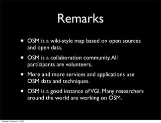 Remarks
                    •       OSM is a wiki-style map based on open sources
                            and open data.
                    •       OSM is a collaboration community. All
                            participants are volunteers.
                    •       More and more services and applications use
                            OSM data and techniques.
                    •       OSM is a good instance of VGI. Many researchers
                            around the world are working on OSM.


Tuesday, February 7, 2012
 