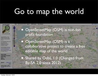 Go to map the world

                            • OpenStreetMap (OSM) is non-for-
                              proﬁt foundation
                            • OpenStreetMap (OSM) is a
                              collaborative project to create a free
                              editable map of the world
                            • Shared by OdbL 1.0 (Changed from
                              By-SA 2.0 since 2012)

Tuesday, February 7, 2012
 