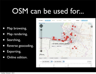 OSM can be used for...

   •       Map browsing,
   •       Map rendering,
   •       Searching,
   •       Reverse geocoding,
   •       Exporting,
   •       Online edition.



Tuesday, February 7, 2012
 