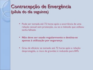 Contracepção de Emergência  (pílula do dia seguinte) Pode ser tomada até 72 horas após a ocorrência de uma relação sexual sem protecção, ou se o método que utilizou tenha falhado Não deve ser usado regularmente e destina-se apenas à utilização por segurança Grau de eficácia: se tomado até 72 horas após a relação desprotegida, o risco de gravidez é reduzido para 84% 