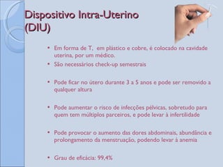 Dispositivo Intra-Uterino  (DIU) Em forma de T,  em plástico e cobre, é colocado na cavidade uterina, por um médico.  São necessários check-up semestrais Pode ficar no útero durante 3 a 5 anos e pode ser removido a qualquer altura Pode aumentar o risco de infecções pélvicas, sobretudo para quem tem múltiplos parceiros, e pode levar à infertilidade Pode provocar o aumento das dores abdominais, abundância e prolongamento da menstruação, podendo levar à anemia Grau de eficácia: 99,4%  