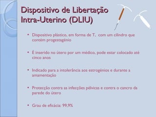 Dispositivo de Libertação Intra-Uterino (DLIU) Dispositivo plástico, em forma de T,  com um cilindro que contém progestagénio É inserido no útero por um médico, pode estar colocado até cinco anos Indicado para a intolerância aos estrogénios e durante a amamentação Protecção contra as infecções pélvicas e contra o cancro da parede do útero Grau de eficácia: 99,9%  