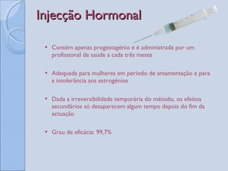 Injecção Hormonal Contém apenas progestagénio e é administrada por um profissional de saúde a cada três meses Adequada para mulheres em período de amamentação e para a intolerância aos estrogénios Dada a irreversibilidade temporária do método, os efeitos secundários só desaparecem algum tempo depois do fim da actuação Grau de eficácia: 99,7% 