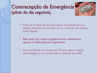 Contracepção de Emergência  (pílula do dia seguinte) Pode ser tomada até 72 horas após a ocorrência de uma relação sexual sem protecção, ou se o método que utilizou tenha falhado Não deve ser usado regularmente e destina-se apenas à utilização por segurança Grau de eficácia: se tomado até 72 horas após a relação desprotegida, o risco de gravidez é reduzido para 84% 
