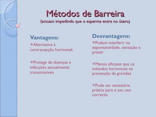 Métodos de Barreira (actuam impedindo que o esperma entre no útero) Vantagens: Alternativa à contracepção hormonal; Protege de doenças e infecções sexualmente transmissíveis Desvantagens: Podem interferir na espontaneidade, sensação e prazer Menos eficazes que os métodos hormonais na prevenção da gravidez  Pode ser necessária prática para o seu uso correcto 