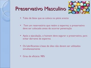 Preservativo Masculino Tubo de látex que se coloca no pénis erecto Tem um reservatório que retém o esperma; o preservativo deve ser colocado antes de ocorrer penetração Após a ejaculação, o homem deve segurar o preservativo, para evitar derrame de esperma Os lubrificantes à base de óleo não devem ser utilizados simultaneamente Grau de eficácia: 98% 