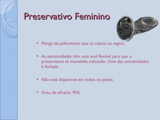 Preservativo Feminino Manga de poliuretano que se coloca na vagina; As extremidades têm uma anel flexível para que o preservativo se mantenha colocado. Uma das extremidades é fechada Não está disponível em todos os países; Grau de eficácia: 95%   