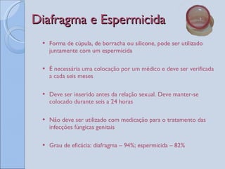 Diafragma e Espermicida Forma de cúpula, de borracha ou silicone, pode ser utilizado juntamente com um espermicida É necessária uma colocação por um médico e deve ser verificada a cada seis meses Deve ser inserido antes da relação sexual. Deve manter-se colocado durante seis a 24 horas Não deve ser utilizado com medicação para o tratamento das infecções fúngicas genitais Grau de eficácia: diafragma – 94%; espermicida – 82%  