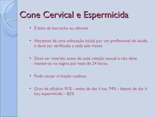 Cone Cervical e Espermicida  É feito de borracha ou silicone Necessita de uma colocação inicial por um profissional de saúde, e deve ser verificado a cada seis meses Deve ser inserido antes de cada relação sexual e não deve manter-se na vagina por mais de 24 horas Pode causar irritação cutânea Grau de eficácia: 91% - antes de dar à luz; 74% - depois de dar à luz; espermicida – 82%  