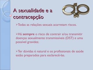 A sexualidade e a  contracepção  Todas as relações sexuais acarretam riscos.  Há  sempre  o risco de contrair e/ou transmitir doenças sexualmente transmissíveis (DST) e uma possível gravidez. Ter dúvidas é natural e os profissionais de saúde estão preparados para esclarecê-las.  