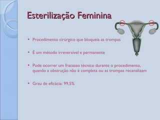 Esterilização Feminina Procedimento cirúrgico que bloqueia as trompas É um método irreversível e permanente Pode ocorrer um fracasso técnico durante o procedimento, quando a obstrução não é completa ou as trompas recanalizam Grau de eficácia: 99,5% 