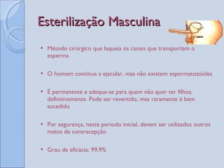 Esterilização Masculina Método cirúrgico que laqueia os canais que transportam o esperma O homem continua a ejacular, mas não existem espermatozóides É permanente e adequa-se para quem não quer ter filhos, definitivamente. Pode ser revertido, mas raramente é bem sucedido Por segurança, neste período inicial, devem ser utilizados outros meios de contracepção Grau de eficácia: 99,9% 