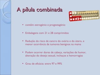 A pílula combinada contêm estrogénio e progestagénio Embalagens com 21 e 28 comprimidos Redução do risco de cancro do ovário e do útero, e menor ocorrência de tumores benignos na mama Podem ocorrer dores de cabeça, variações de humor, alteração do desejo sexual, inchaços e hemorragias Grau de eficácia: entre 97 e 99%  