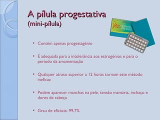 A pílula progestativa  (mini-pílula) Contém apenas progestagénio É adequada para a intolerância aos estrogénios e para o período da amamentação Qualquer atraso superior a 12 horas tornam este método ineficaz Podem aparecer manchas na pele, tensão mamária, inchaço e dores de cabeça Grau de eficácia: 99,7%  