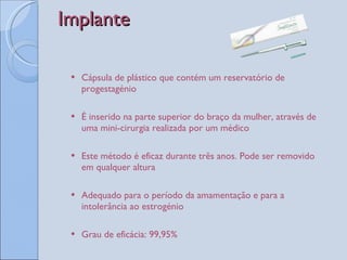 Implante Cápsula de plástico que contém um reservatório de progestagénio É inserido na parte superior do braço da mulher, através de uma mini-cirurgia realizada por um médico Este método é eficaz durante três anos. Pode ser removido em qualquer altura Adequado para o período da amamentação e para a intolerância ao estrogénio Grau de eficácia: 99,95% 