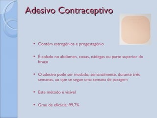 Adesivo Contraceptivo Contém estrogénios e progestagénio É colado no abdómen, coxas, nádegas ou parte superior do braço O adesivo pode ser mudado, semanalmente, durante três semanas, ao que se segue uma semana de paragem Este método é visível Grau de eficácia: 99,7%  