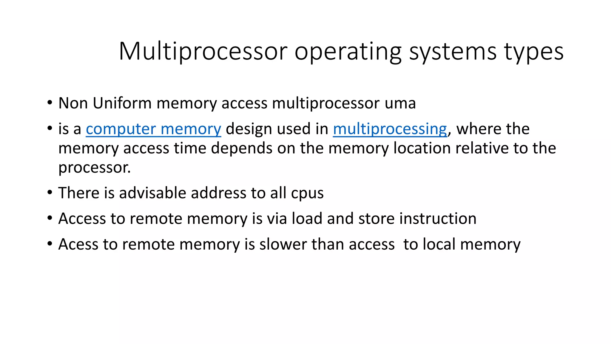 Multiprocessor operating systems types
• Non Uniform memory access multiprocessor uma
• is a computer memory design used in multiprocessing, where the
memory access time depends on the memory location relative to the
processor.
• There is advisable address to all cpus
• Access to remote memory is via load and store instruction
• Acess to remote memory is slower than access to local memory
 