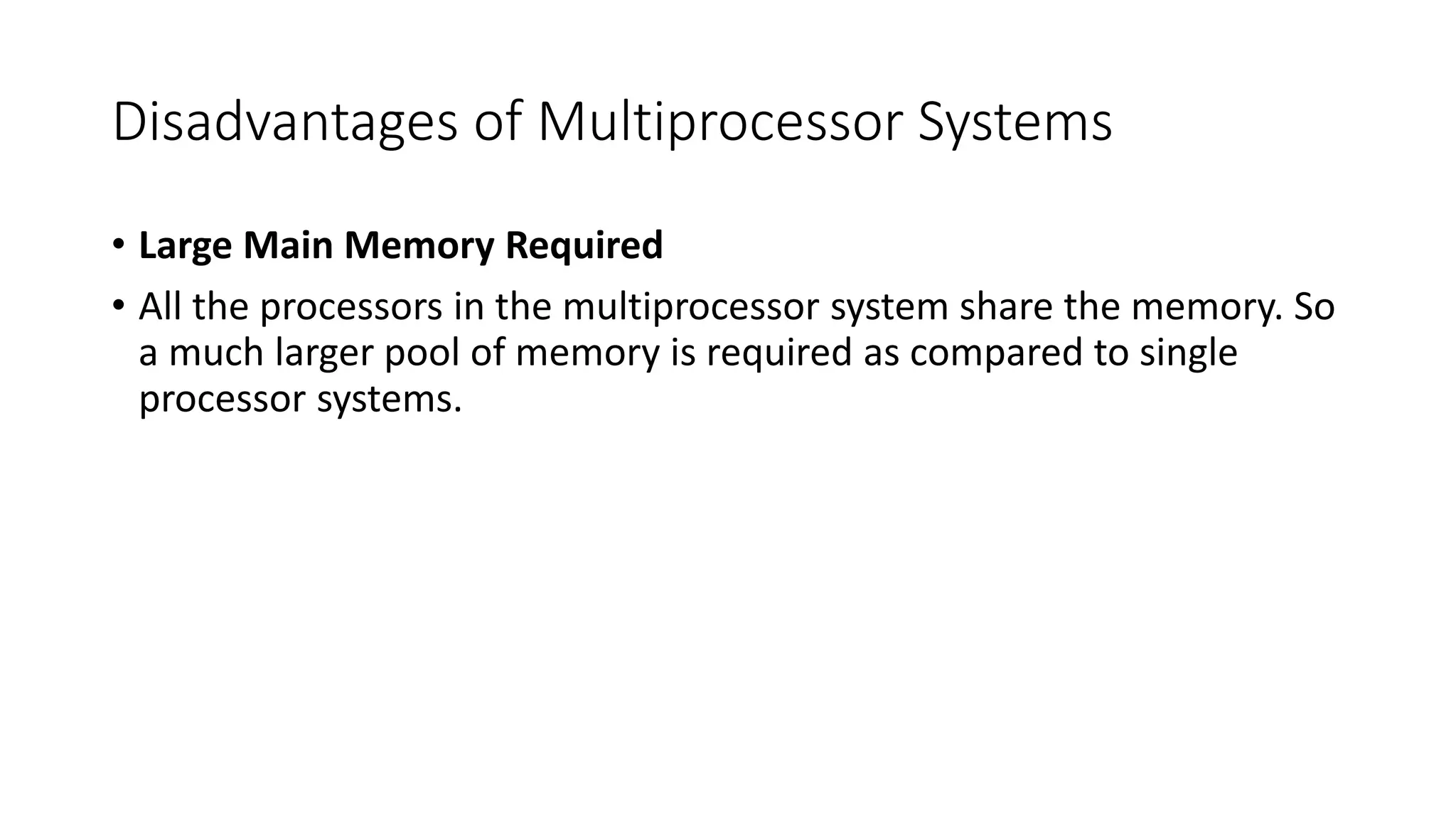 Disadvantages of Multiprocessor Systems
• Large Main Memory Required
• All the processors in the multiprocessor system share the memory. So
a much larger pool of memory is required as compared to single
processor systems.
 