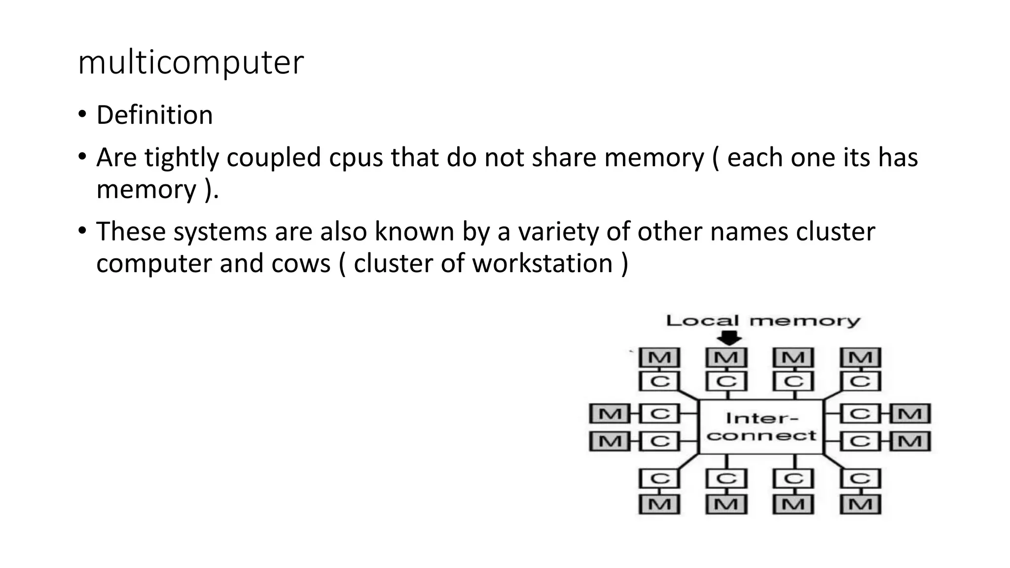 multicomputer
• Definition
• Are tightly coupled cpus that do not share memory ( each one its has
memory ).
• These systems are also known by a variety of other names cluster
computer and cows ( cluster of workstation )
 