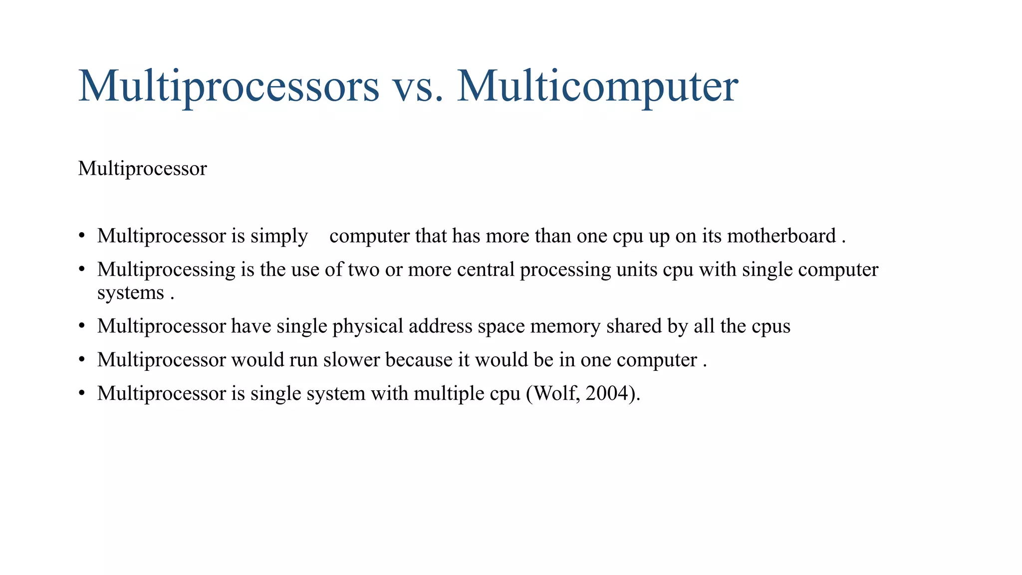 Multiprocessors vs. Multicomputer
Multiprocessor
• Multiprocessor is simply computer that has more than one cpu up on its motherboard .
• Multiprocessing is the use of two or more central processing units cpu with single computer
systems .
• Multiprocessor have single physical address space memory shared by all the cpus
• Multiprocessor would run slower because it would be in one computer .
• Multiprocessor is single system with multiple cpu (Wolf, 2004).
 
