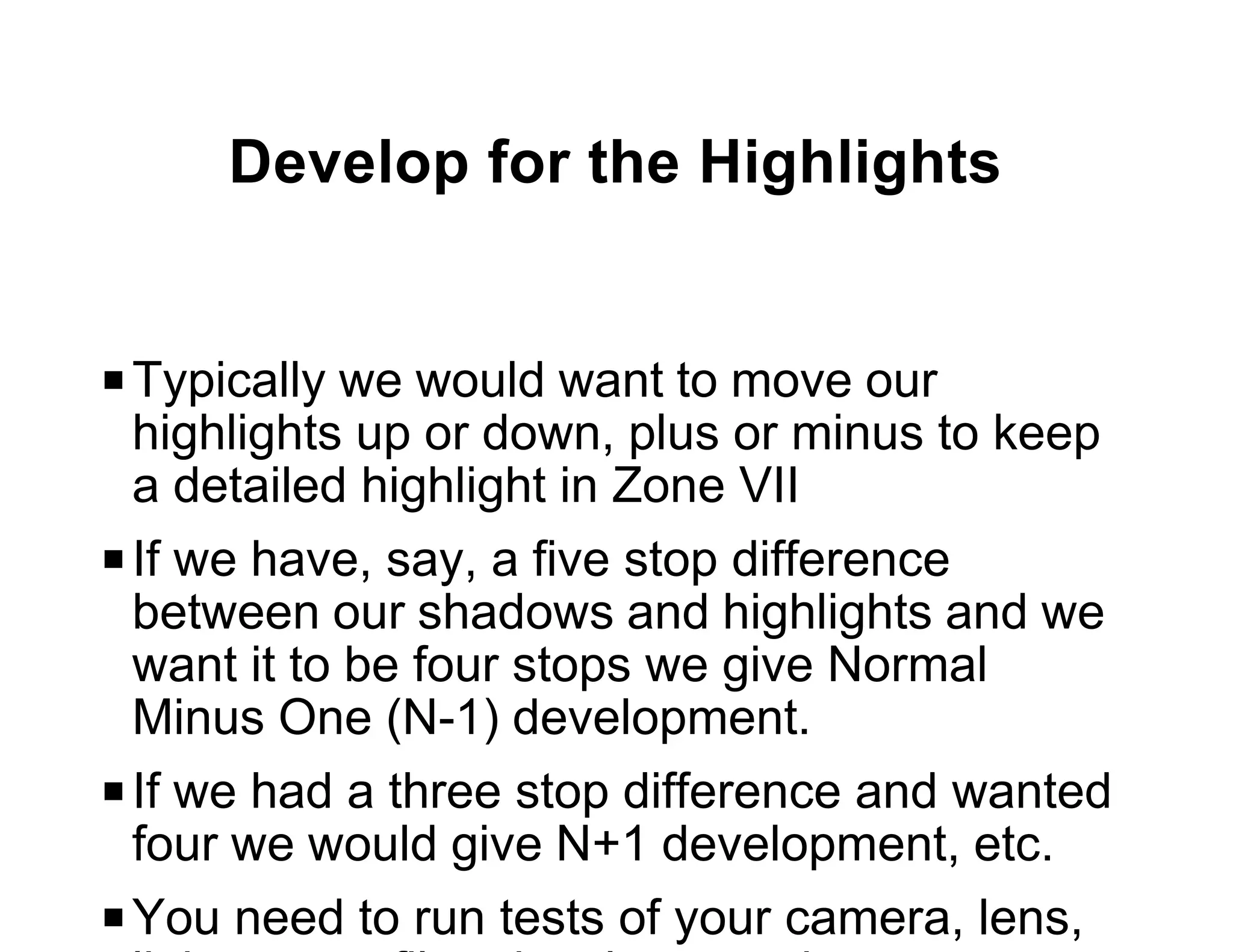 Develop for the Highlights


P Typically we would want to move our
  highlights up or down, plus or minus to keep
  a detailed highlight in Zone VII
P If we have, say, a five stop difference
  between our shadows and highlights and we
  want it to be four stops we give Normal
  Minus One (N-1) development.
P If we had a three stop difference and wanted
  four we would give N+1 development, etc.
P You need to run tests of your camera, lens,
 
