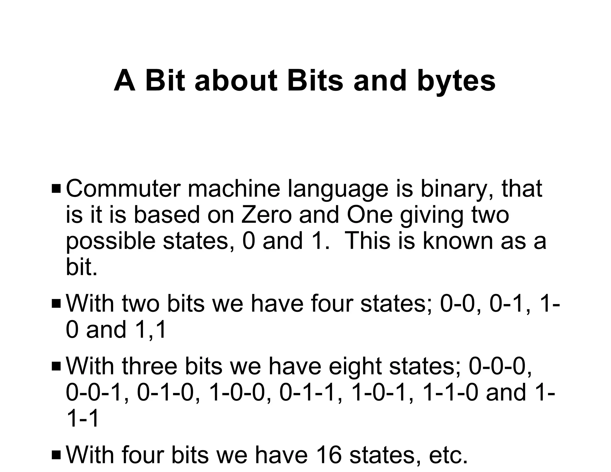 A Bit about Bits and bytes


P Commuter machine language is binary, that
  is it is based on Zero and One giving two
  possible states, 0 and 1. This is known as a
  bit.
P With two bits we have four states; 0-0, 0-1, 1-
  0 and 1,1
P With three bits we have eight states; 0-0-0,
  0-0-1, 0-1-0, 1-0-0, 0-1-1, 1-0-1, 1-1-0 and 1-
  1-1
P With four bits we have 16 states, etc.
 
