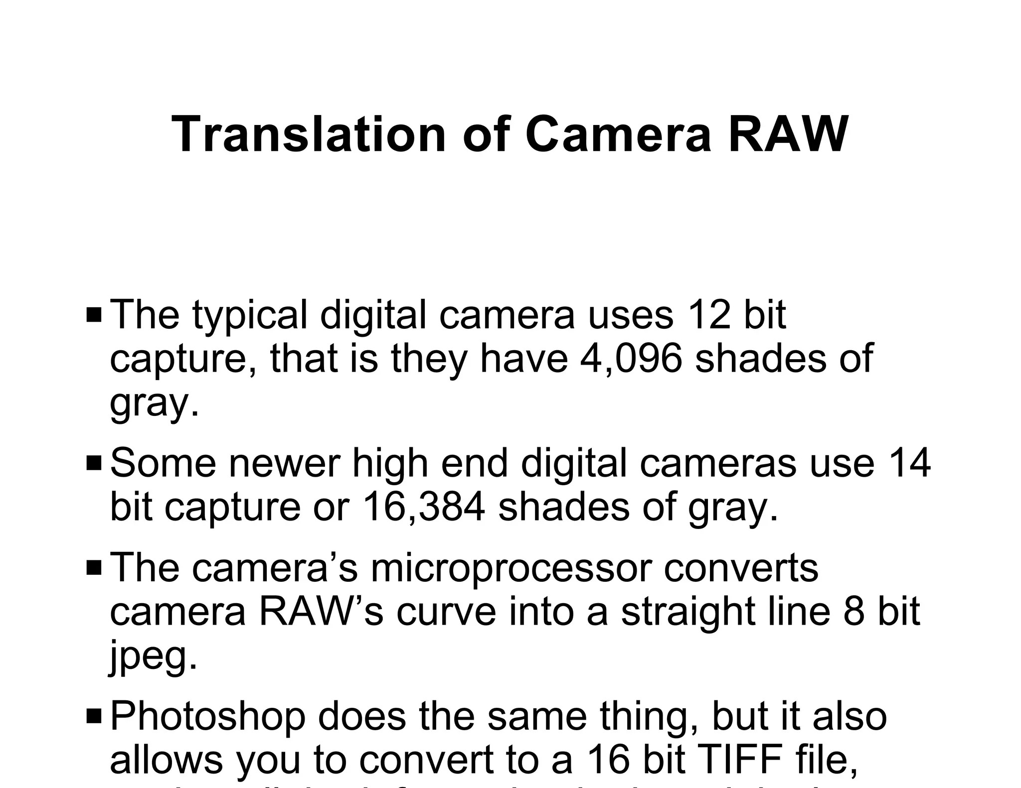 Translation of Camera RAW


P The typical digital camera uses 12 bit
  capture, that is they have 4,096 shades of
  gray.
P Some newer high end digital cameras use 14
  bit capture or 16,384 shades of gray.
P The camera’s microprocessor converts
  camera RAW’s curve into a straight line 8 bit
  jpeg.
P Photoshop does the same thing, but it also
  allows you to convert to a 16 bit TIFF file,
 