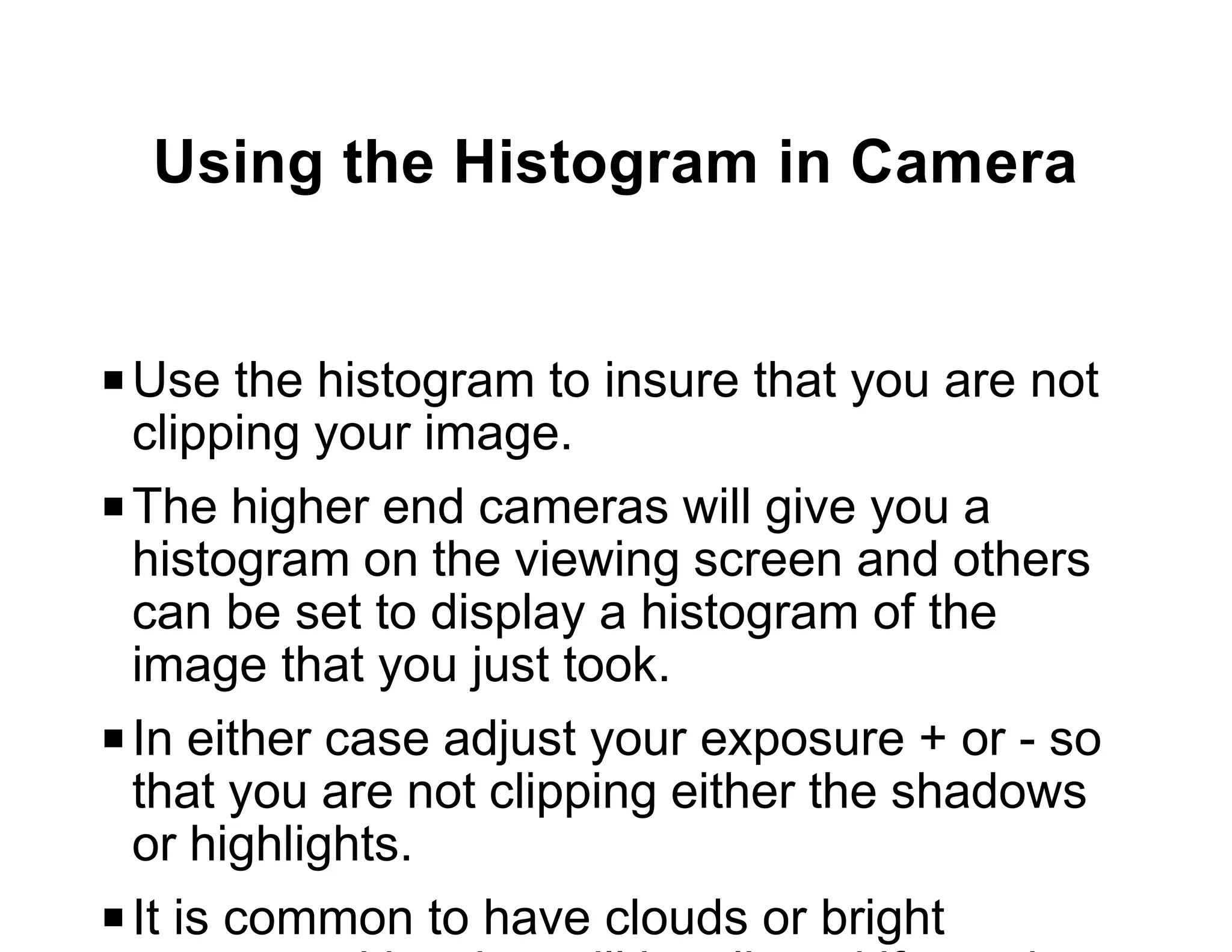 Using the Histogram in Camera


P Use the histogram to insure that you are not
  clipping your image.
P The higher end cameras will give you a
  histogram on the viewing screen and others
  can be set to display a histogram of the
  image that you just took.
P In either case adjust your exposure + or - so
  that you are not clipping either the shadows
  or highlights.
P It is common to have clouds or bright
 