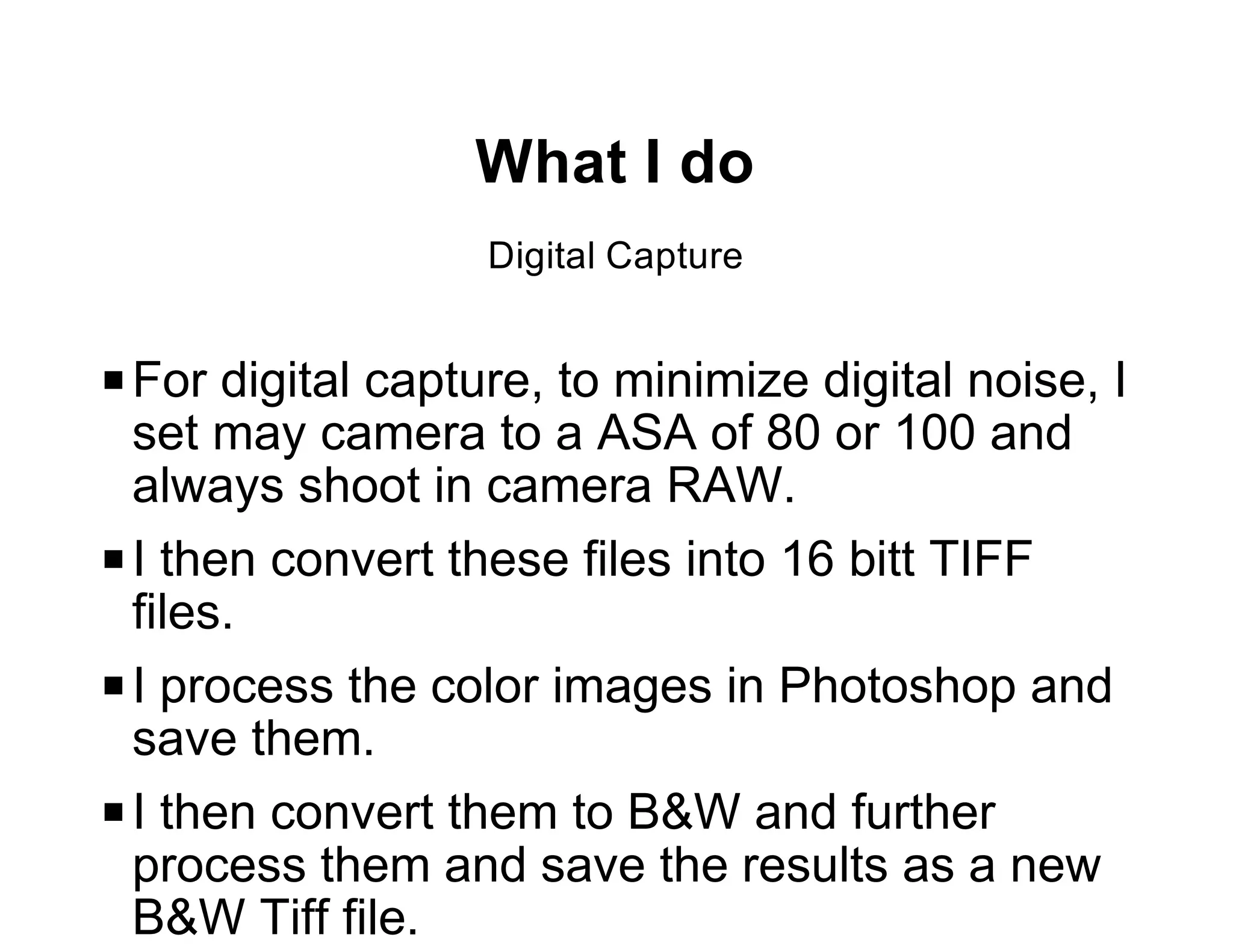 What I do
                   Digital Capture


P For digital capture, to minimize digital noise, I
  set may camera to a ASA of 80 or 100 and
  always shoot in camera RAW.
P I then convert these files into 16 bitt TIFF
  files.
P I process the color images in Photoshop and
  save them.
P I then convert them to B&W and further
  process them and save the results as a new
  B&W Tiff file.
 