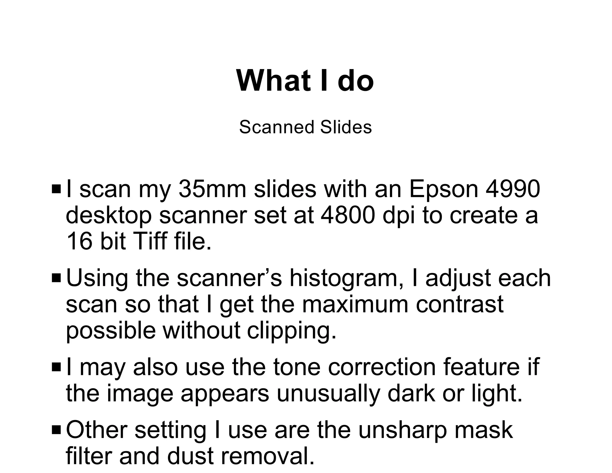 What I do
                 Scanned Slides


P I scan my 35mm slides with an Epson 4990
  desktop scanner set at 4800 dpi to create a
  16 bit Tiff file.
P Using the scanner’s histogram, I adjust each
  scan so that I get the maximum contrast
  possible without clipping.
P I may also use the tone correction feature if
  the image appears unusually dark or light.
P Other setting I use are the unsharp mask
  filter and dust removal.
 