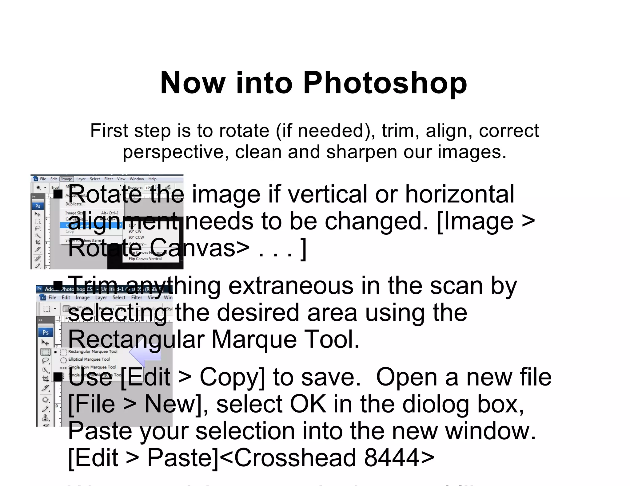 Now into Photoshop
   First step is to rotate (if needed), trim, align, correct
       perspective, clean and sharpen our images.

P Rotate the image if vertical or horizontal
  alignment needs to be changed. [Image >
  Rotate Canvas> . . . ]
P Trim anything extraneous in the scan by
  selecting the desired area using the
  Rectangular Marque Tool.
P Use [Edit > Copy] to save. Open a new file
  [File > New], select OK in the diolog box,
  Paste your selection into the new window.
  [Edit > Paste]<Crosshead 8444>
 