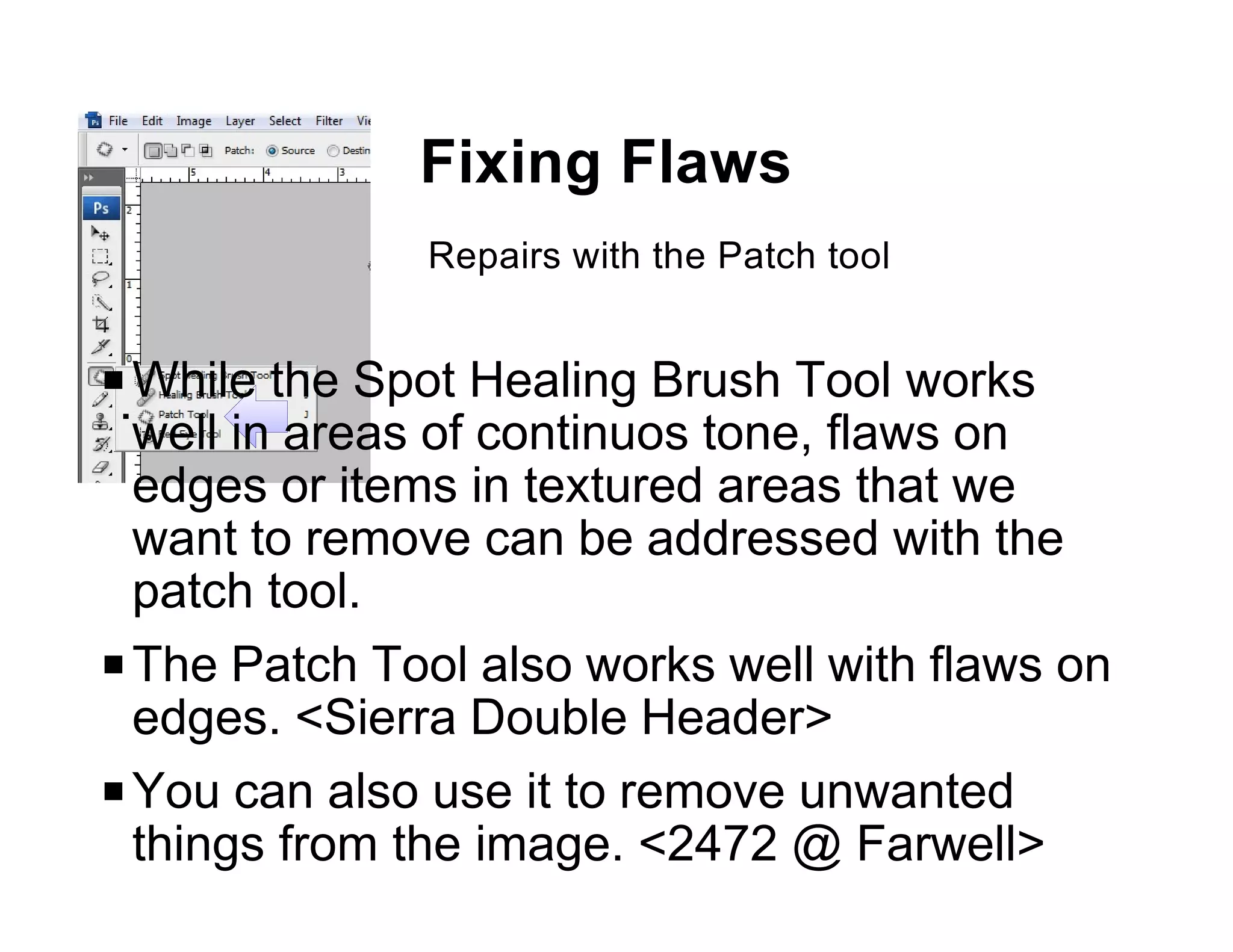 Fixing Flaws
              Repairs with the Patch tool


P While the Spot Healing Brush Tool works
  well in areas of continuos tone, flaws on
  edges or items in textured areas that we
  want to remove can be addressed with the
  patch tool.
P The Patch Tool also works well with flaws on
  edges. <Sierra Double Header>
P You can also use it to remove unwanted
  things from the image. <2472 @ Farwell>
 
