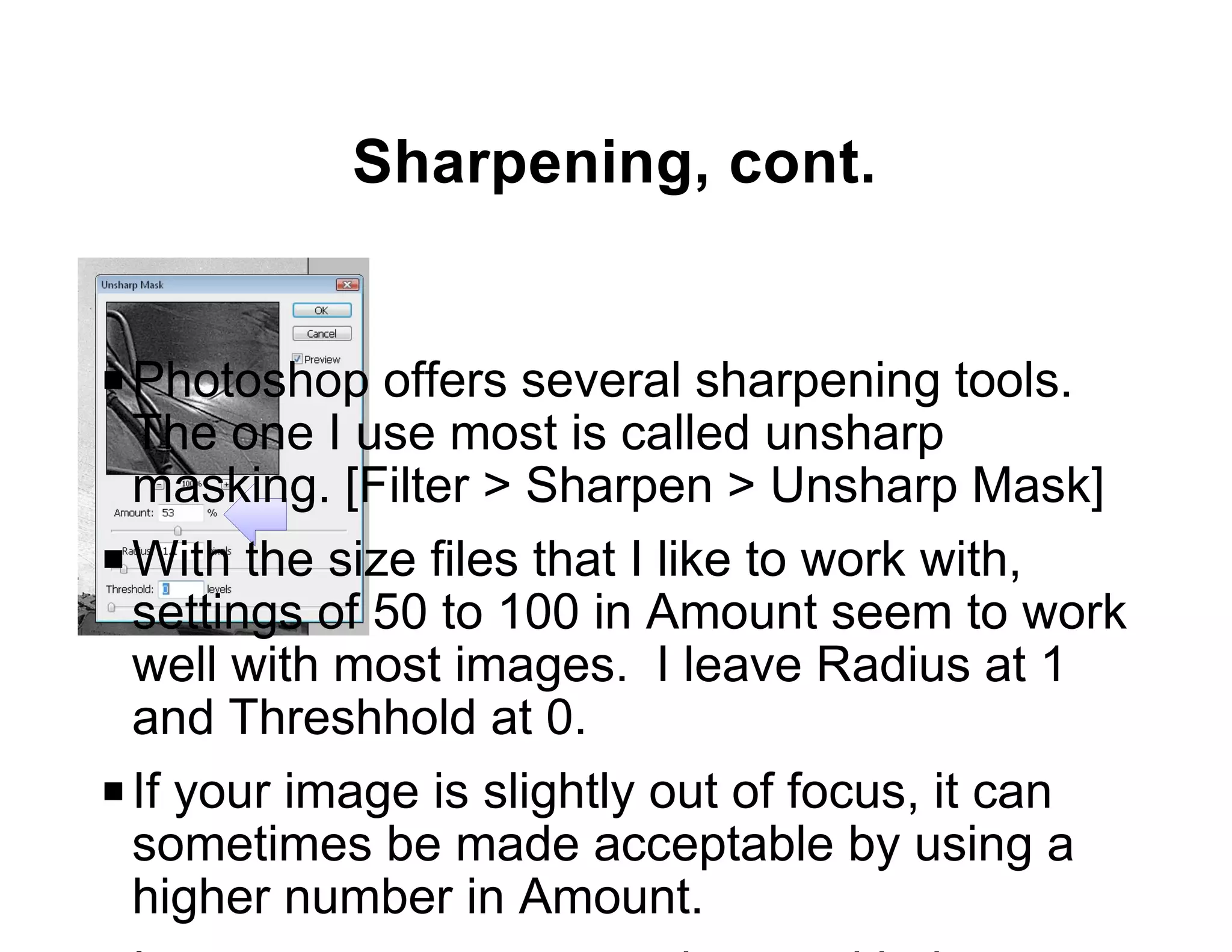 Sharpening, cont.


P Photoshop offers several sharpening tools.
  The one I use most is called unsharp
  masking. [Filter > Sharpen > Unsharp Mask]
P With the size files that I like to work with,
  settings of 50 to 100 in Amount seem to work
  well with most images. I leave Radius at 1
  and Threshhold at 0.
P If your image is slightly out of focus, it can
  sometimes be made acceptable by using a
  higher number in Amount.
 