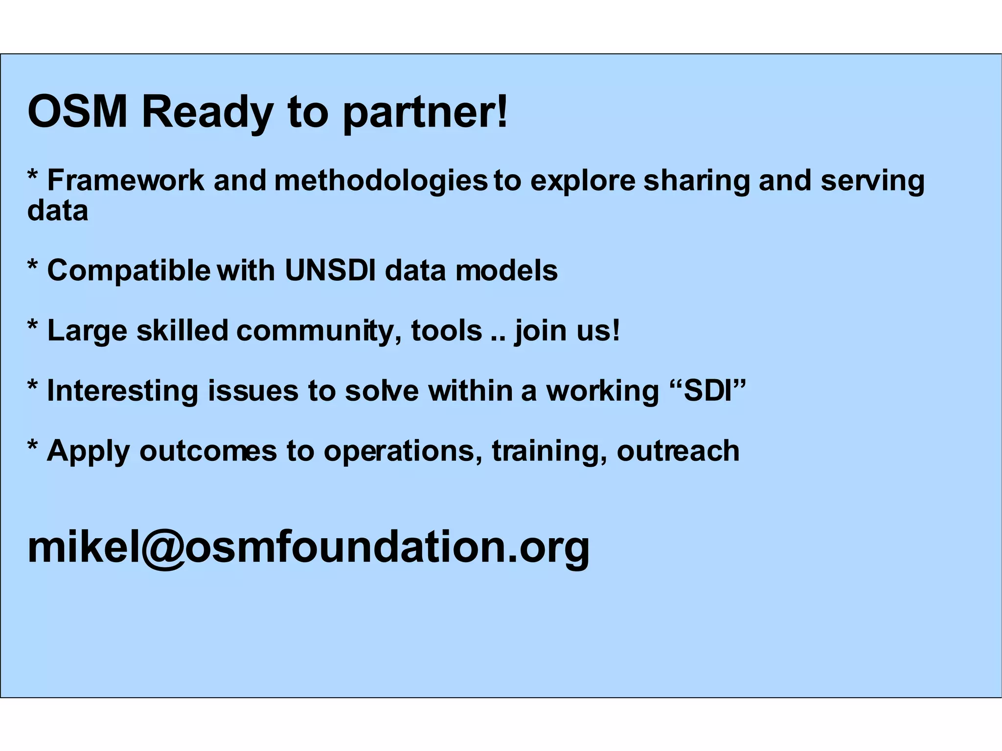 OSM Ready to partner! * Framework and methodologies to explore sharing and serving data * Compatible with UNSDI data models * Large skilled community, tools .. join us! * Interesting issues to solve within a working “SDI” * Apply outcomes to operations, training, outreach [email_address] 