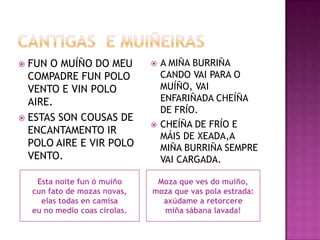 CANTIGAS  E MUIÑEIRASFUN O MUÍÑO DO MEU COMPADRE FUN POLO VENTO E VIN POLO AIRE.ESTAS SON COUSAS DE ENCANTAMENTO IR POLO AIRE E VIR POLO VENTO.A MIÑA BURRIÑA CANDO VAI PARA O MUÍÑO, VAI ENFARIÑADA CHEÍÑA DE FRÍO.CHEÍÑA DE FRÍO E MÁIS DE XEADA,A MIÑA BURRIÑA SEMPRE VAI CARGADA.Esta noite fun ó muíñocun fato de mozas novas,elas todas en camisaeu no mediocoascirolas.Moza que ves do muiño,moza que vaspola estrada:axúdame a retorceremiñasábana lavada!