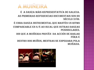 A muiñeiraÉ  A DANZA MÁIS REPRESENTATIVA DE GALICIA.AS PRIMEIRAS REFERENCIAS DOCUMENTAIS SON DO SÉCULO XVIII.É UNHA DANZA INSTRUMENTAL QUE MANTÉN UN RITMO COMPASEABLE EN 6/8 AO IGUAL QUE OUTRAS DANZAS PENINSULARES.DIN QUE A MUIÑEIRA PROVÉN  DA ACCIÓN DE BAILAR FÓRA E DENTRO DOS MUÍÑOS, MENTRAS SE ESPERABA POLA MUIÑADA.