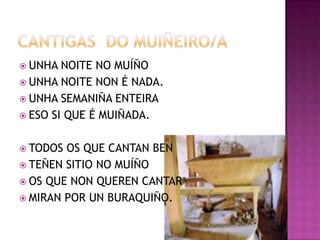 CANTIGAS  DO MUIÑEIRO/AUNHA NOITE NO MUÍÑOUNHA NOITE NON É NADA.UNHA SEMANIÑA ENTEIRAESO SI QUE É MUIÑADA.TODOS OS QUE CANTAN BENTEÑEN SITIO NO MUÍÑOOS QUE NON QUEREN CANTARMIRAN POR UN BURAQUIÑO.