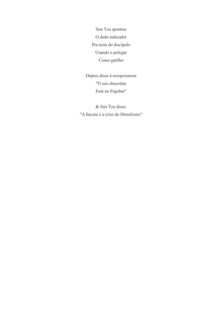 Sun Tzu apontou
        O dedo indicador
      Pra testa do discípulo
        Usando o polegar
          Como gatilho


   Depois disse à recepcionista
        "O seu chocolate
        Está no frigobar"


        & Sun Tzu disse:
"A buceta é a crise do liberalismo"
 