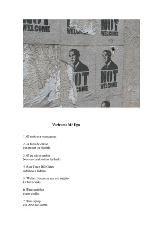 Welcome Mr Ego


1. O meio é a massagem.

2. A falta de classe
é o motor da história.

3. O eu não é senhor
No seu condomínio fechado.

4. Sun Tzu e Bill Gates
subindo a ladeira.

5. Walter Benjamin era um sujeito
Diferenciado.

6. Um cantinho
e um violão.

7. Um laptop
e a Arte da Guerra
 