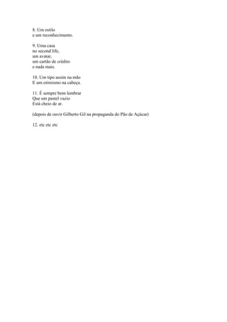 8. Um estilo
e um reconhecimento.

9. Uma casa
no second life,
um avatar,
um cartão de crédito
e nada mais.

10. Um tipo assim na mão
E um otimismo na cabeça.

11. É sempre bom lembrar
Que um pastel vazio
Está cheio de ar.

(depois de ouvir Gilberto Gil na propaganda do Pão de Açúcar)

12. etc etc etc
 